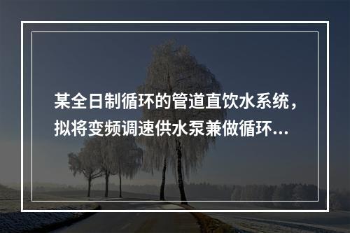 某全日制循环的管道直饮水系统，拟将变频调速供水泵兼做循环泵，