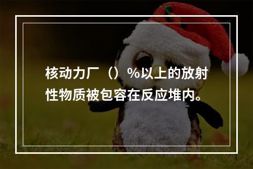 核动力厂（）%以上的放射性物质被包容在反应堆内。