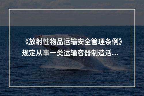 《放射性物品运输安全管理条例》规定从事一类运输容器制造活动的