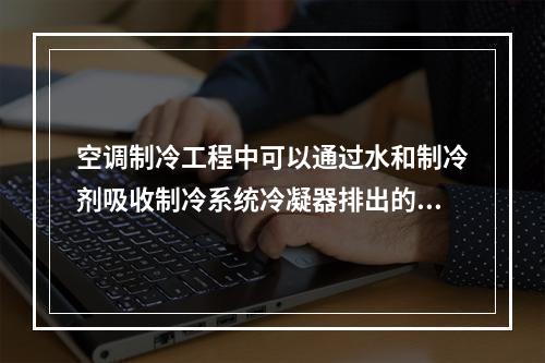 空调制冷工程中可以通过水和制冷剂吸收制冷系统冷凝器排出的热量