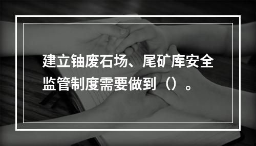 建立铀废石场、尾矿库安全监管制度需要做到（）。