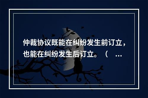 仲裁协议既能在纠纷发生前订立，也能在纠纷发生后订立。（　　）