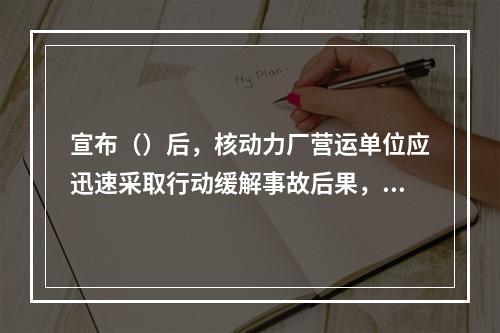 宣布（）后，核动力厂营运单位应迅速采取行动缓解事故后果，保护