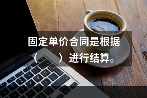 固定单价合同是根据（　　）进行结算。