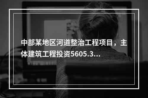 中部某地区河道整治工程项目，主体建筑工程投资5605.35万