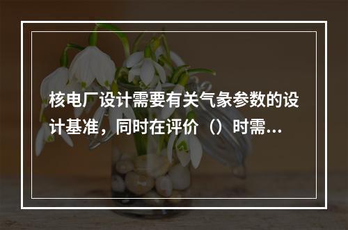 核电厂设计需要有关气彖参数的设计基准，同时在评价（）时需要气