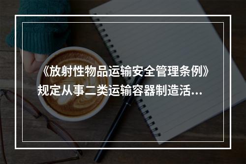 《放射性物品运输安全管理条例》规定从事二类运输容器制造活动的