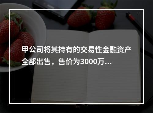 甲公司将其持有的交易性金融资产全部出售，售价为3000万元；