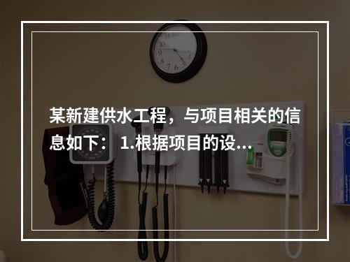 某新建供水工程，与项目相关的信息如下： 1.根据项目的设计方