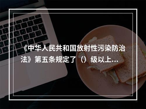 《中华人民共和国放射性污染防治法》第五条规定了（）级以上人民