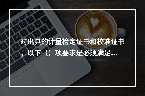 对出具的计量检定证书和校准证书，以下（）项要求是必须满足的基