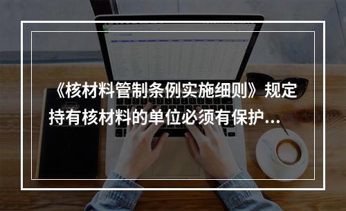 《核材料管制条例实施细则》规定持有核材料的单位必须有保护核材