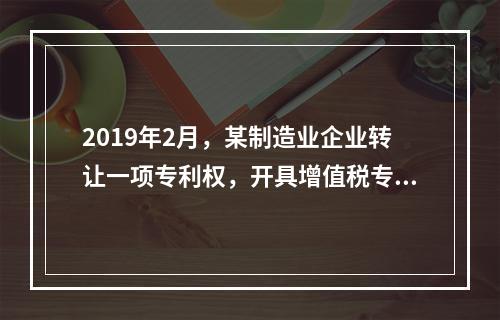 2019年2月，某制造业企业转让一项专利权，开具增值税专用发