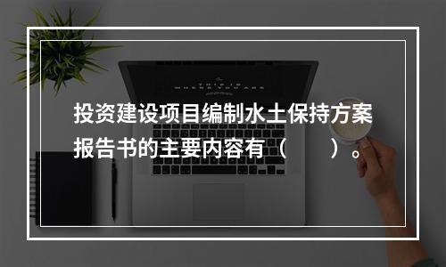 投资建设项目编制水土保持方案报告书的主要内容有（　　）。