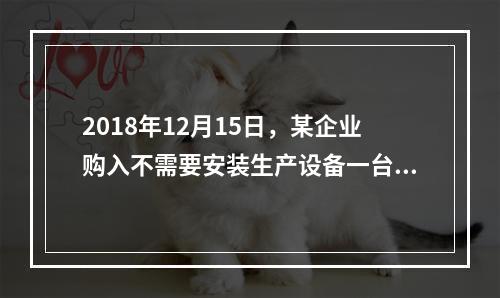 2018年12月15日，某企业购入不需要安装生产设备一台，原