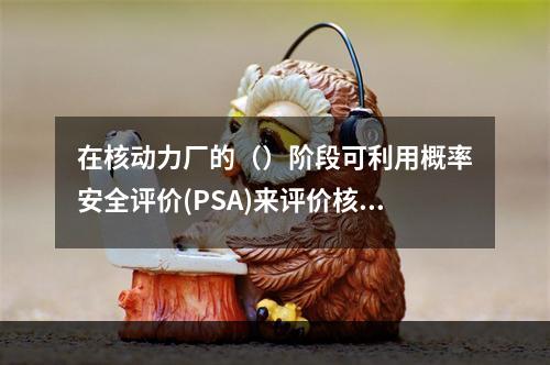 在核动力厂的（）阶段可利用概率安全评价(PSA)来评价核动力