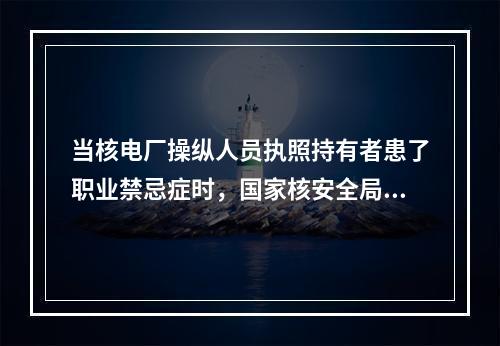 当核电厂操纵人员执照持有者患了职业禁忌症时，国家核安全局将根