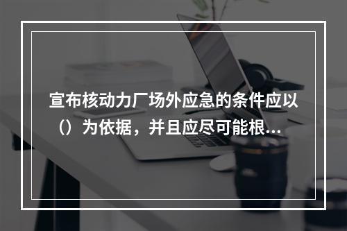 宣布核动力厂场外应急的条件应以（）为依据，并且应尽可能根据仪