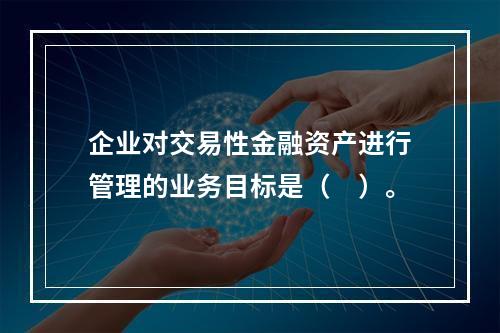 企业对交易性金融资产进行管理的业务目标是（　）。