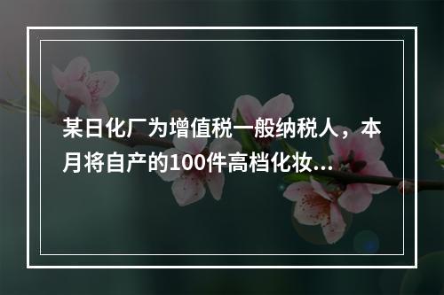 某日化厂为增值税一般纳税人，本月将自产的100件高档化妆品无