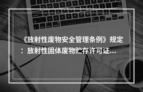 《放射性废物安全管理条例》规定：放射性固体废物贮存许可证的有