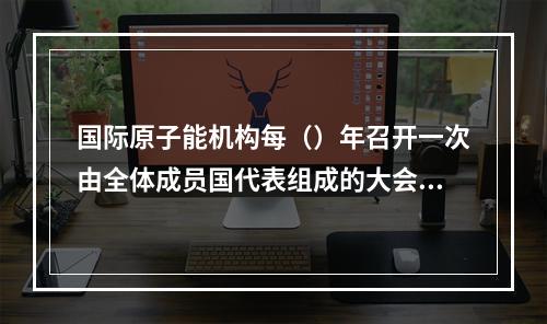 国际原子能机构每（）年召开一次由全体成员国代表组成的大会。