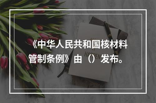 《中华人民共和国核材料管制条例》由（）发布。