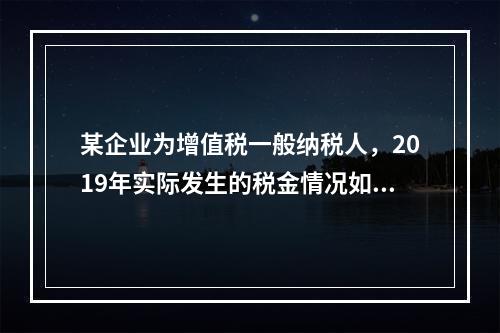 某企业为增值税一般纳税人，2019年实际发生的税金情况如下：