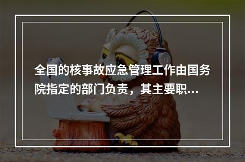 全国的核事故应急管理工作由国务院指定的部门负责，其主要职责包