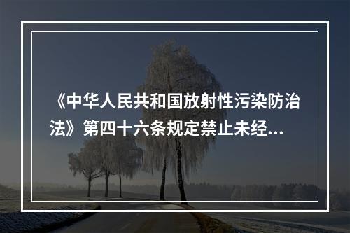 《中华人民共和国放射性污染防治法》第四十六条规定禁止未经许可