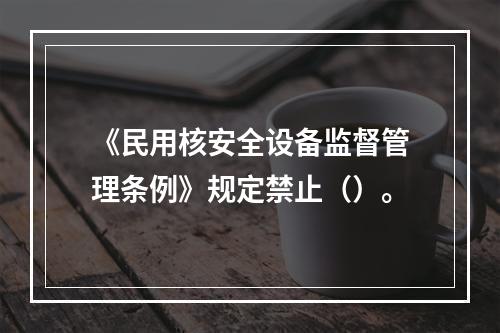 《民用核安全设备监督管理条例》规定禁止（）。