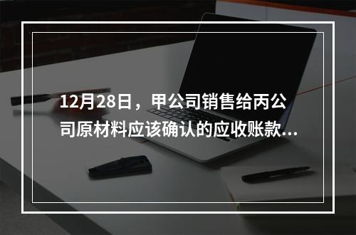 12月28日，甲公司销售给丙公司原材料应该确认的应收账款为（