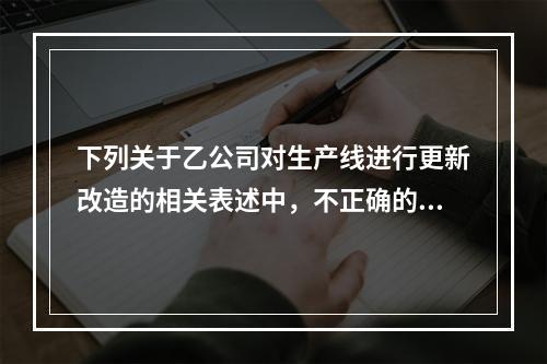 下列关于乙公司对生产线进行更新改造的相关表述中，不正确的是（