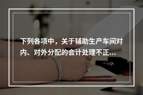 下列各项中，关于辅助生产车间对内、对外分配的会计处理不正确的