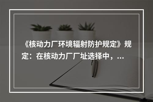 《核动力厂环境辐射防护规定》规定：在核动力厂厂址选择中，应结