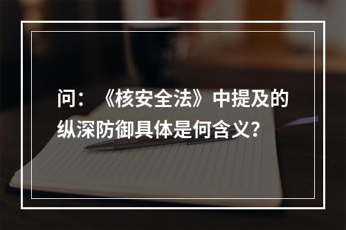 问：《核安全法》中提及的纵深防御具体是何含义？