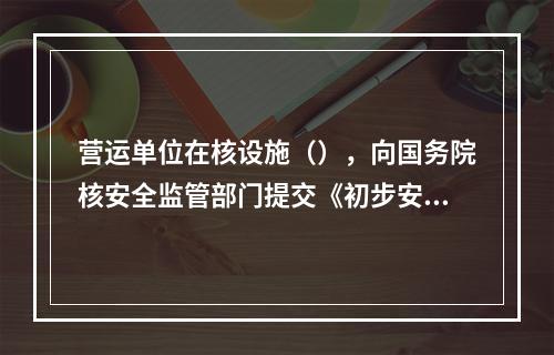 营运单位在核设施（），向国务院核安全监管部门提交《初步安全分