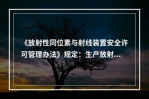 《放射性同位素与射线装置安全许可管理办法》规定：生产放射性同