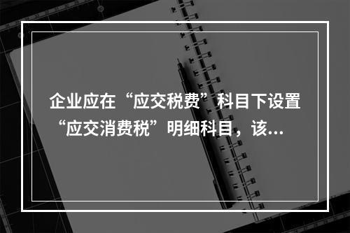 企业应在“应交税费”科目下设置“应交消费税”明细科目，该科目