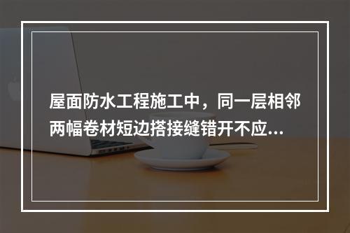 屋面防水工程施工中，同一层相邻两幅卷材短边搭接缝错开不应小于