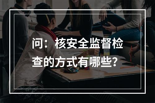 问：核安全监督检查的方式有哪些？