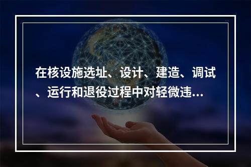 在核设施选址、设计、建造、调试、运行和退役过程中对轻微违反核