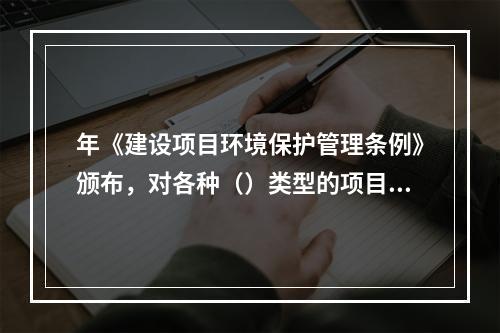 年《建设项目环境保护管理条例》颁布，对各种（）类型的项目都要