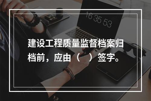 建设工程质量监督档案归档前，应由（　）签字。