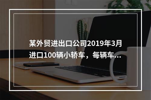 某外贸进出口公司2019年3月进口100辆小轿车，每辆车关税