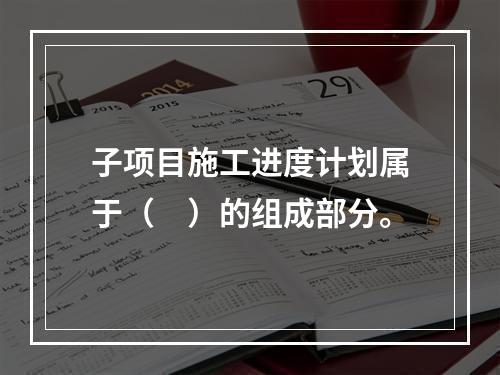 子项目施工进度计划属于（　）的组成部分。