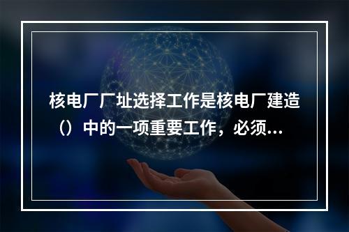 核电厂厂址选择工作是核电厂建造（）中的一项重要工作，必须按照