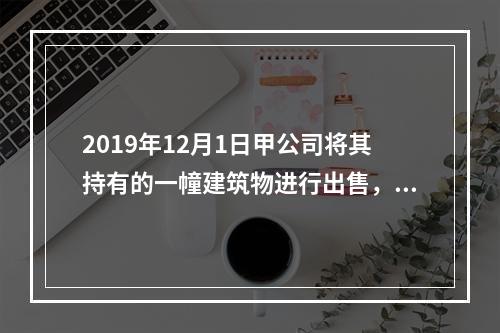 2019年12月1日甲公司将其持有的一幢建筑物进行出售，该建