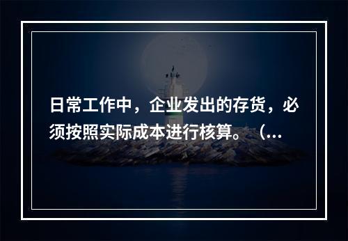 日常工作中，企业发出的存货，必须按照实际成本进行核算。（　）