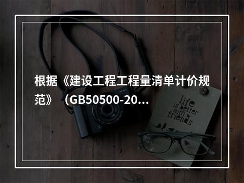 根据《建设工程工程量清单计价规范》（GB50500-2013